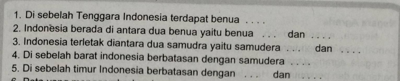 Di sebelah Tenggara Indonesia terdapat benua . . . . 
2. Indonesia berada di antara dua benua yaitu benua_ 
dan_ 
3. Indonesia terletak diantara dua samudra yaitu samudera_ 
dan_ 
4. Di sebelah barat indonesia berbatasan dengan samudera_ 
5. Di sebelah timur Indonesia berbatasan dengan_ 
dan_