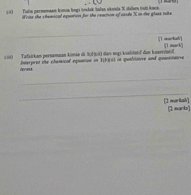 (ii) Tulis persamaan kimia bagi tndak balas oksida X dalam tıub kaca. 
Write the chemical equation for the reaction of oxide X in the glass tube. 
_ 
_ 
_ 
[1 markah] 
[1 mark] 
(iii) Tafsírkan persamaan kimia di 1(b) It) darı segi kualitatif dan kuantitatif 
Interpret the chemical equation in 1(b)(n) in qualitative and quantitative 
terms. 
_ 
_ 
[2 markahı] 
[2 marks]