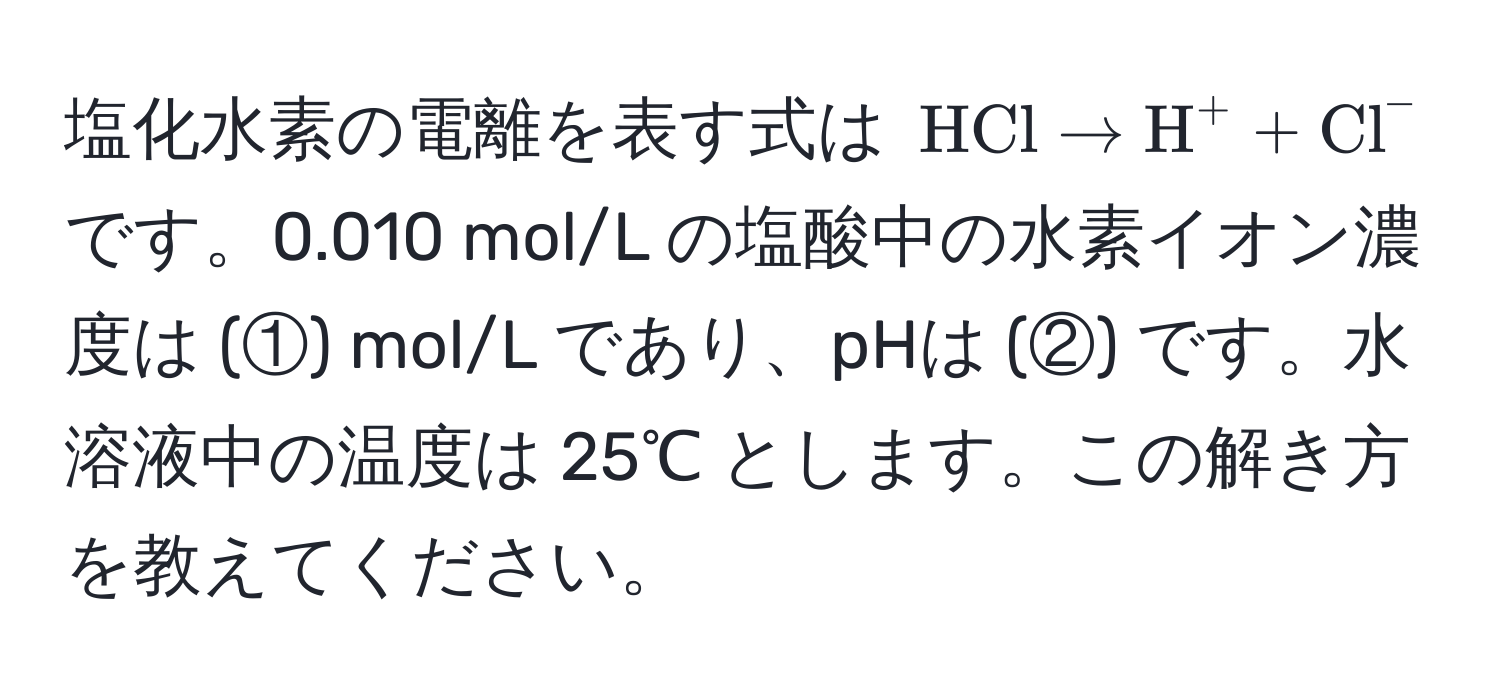 塩化水素の電離を表す式は $ HCl arrow H^(+ + Cl)^- $ です。0.010 mol/L の塩酸中の水素イオン濃度は (①) mol/L であり、pHは (②) です。水溶液中の温度は 25℃ とします。この解き方を教えてください。