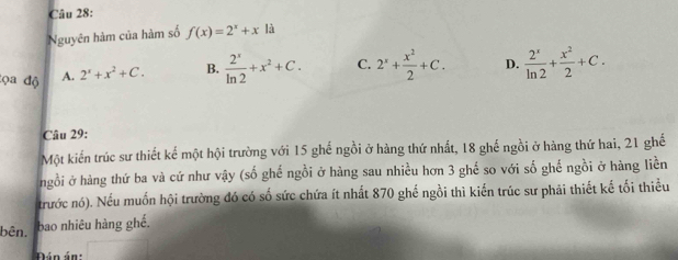 Nguyên hàm của hàm số f(x)=2^x+x là
tọa độ A. 2^x+x^2+C. B.  2^x/ln 2 +x^2+C. C. 2^x+ x^2/2 +C. D.  2^x/ln 2 + x^2/2 +C. 
Câu 29:
Một kiến trúc sư thiết kế một hội trường với 15 ghế ngồi ở hàng thứ nhất, 18 ghế ngồi ở hàng thứ hai, 21 ghế
ngồi ở hàng thứ ba và cứ như vậy (số ghế ngồi ở hàng sau nhiều hơn 3 ghế so với số ghế ngồi ở hàng liền
trước nó). Nếu muốn hội trường đó có số sức chứa ít nhất 870 ghế ngồi thì kiến trúc sư phải thiết kế tối thiểu
bên. bao nhiêu hàng ghế.
Pán án