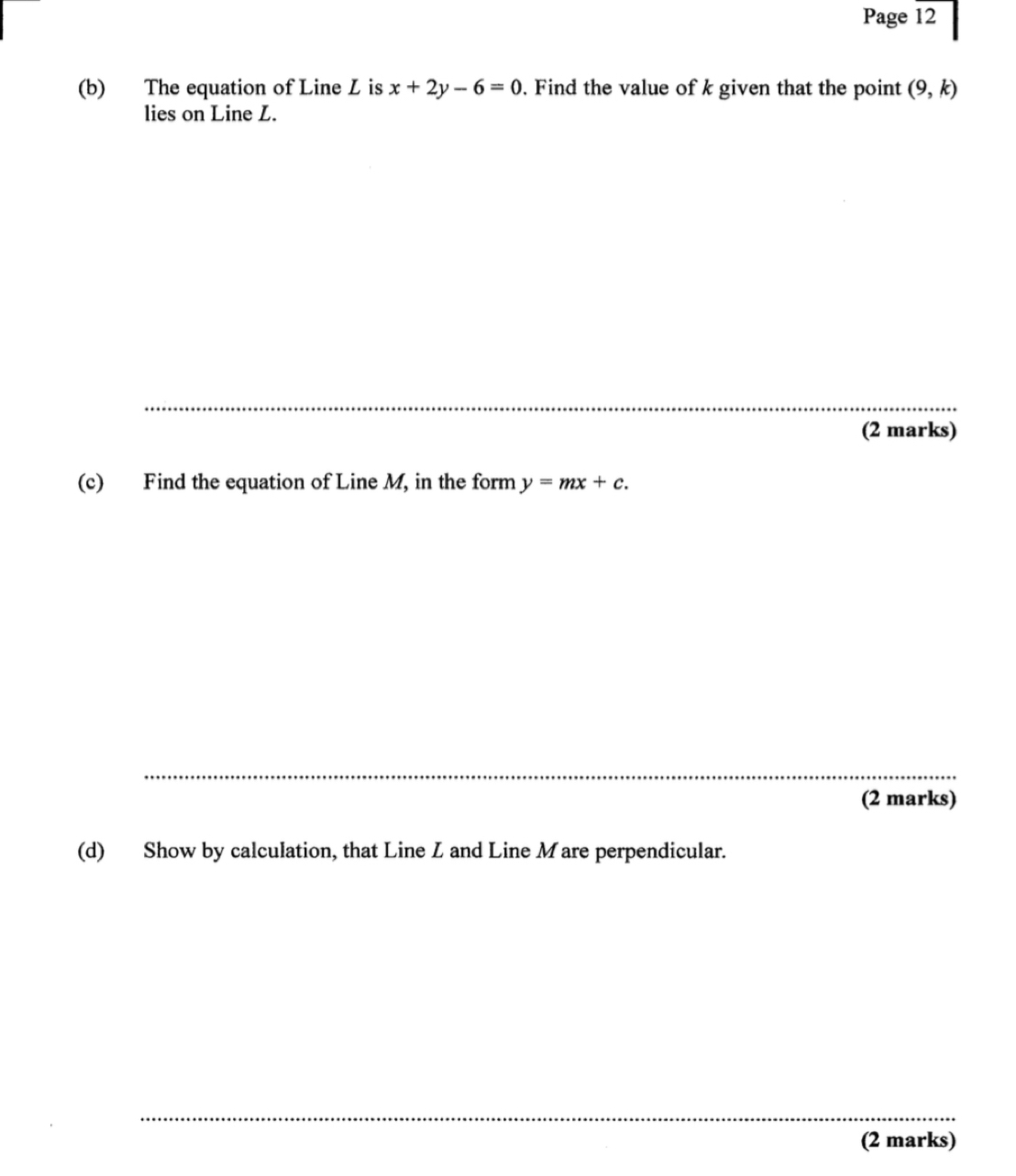 Page 12 
(b) The equation of Line L is x+2y-6=0. Find the value of k given that the point (9,k)
lies on Line L. 
_ 
(2 marks) 
(c) Find the equation of Line M, in the form y=mx+c. 
(2 marks) 
(d) Show by calculation, that Line Z and Line Mare perpendicular. 
_ 
(2 marks)