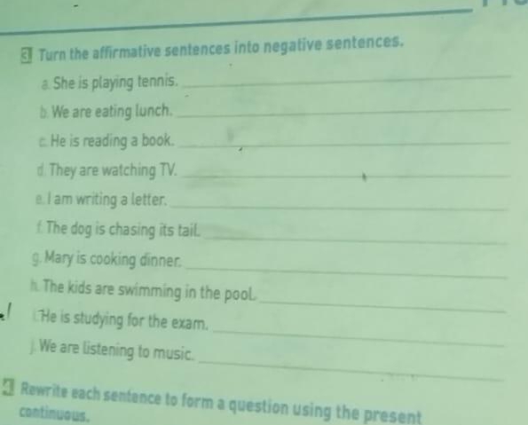 § Turn the affirmative sentences into negative sentences. 
She is playing tennis. 
_ 
b. We are eating lunch._ 
: He is reading a book._ 
d They are watching TV._ 
e. I am writing a letter._ 
f The dog is chasing its tail._ 
_ 
g. Mary is cooking dinner. 
_ 
h. The kids are swimming in the pool. 
He is studying for the exam. 
_ 
j. We are listening to music. 
_ 
* Rewrite each sentence to form a question using the present 
continuous.