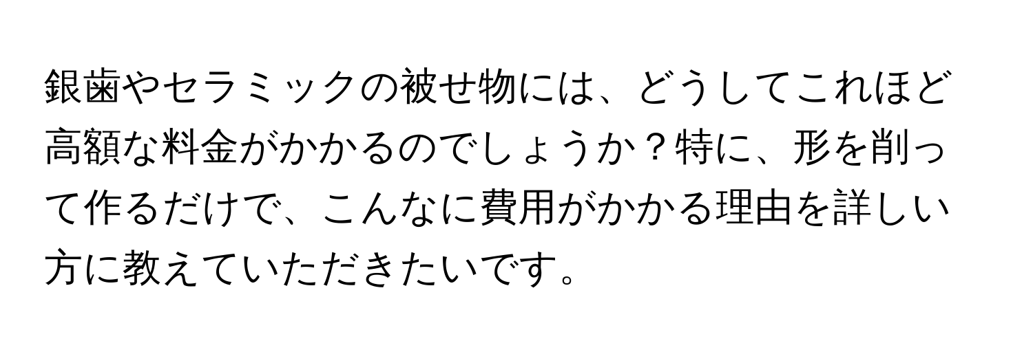 銀歯やセラミックの被せ物には、どうしてこれほど高額な料金がかかるのでしょうか？特に、形を削って作るだけで、こんなに費用がかかる理由を詳しい方に教えていただきたいです。