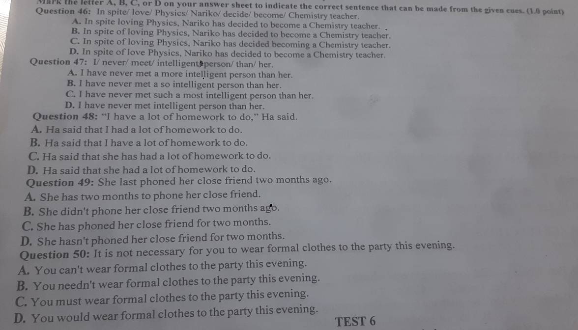 Mark the letter A, B, C, or D on your answer sheet to indicate the correct sentence that can be made from the given cues. (1.0 point)
Question 46: In spite/ love/ Physics/ Nariko/ decide/ become/ Chemistry teacher.
A. In spite loving Physics, Nariko has decided to become a Chemistry teacher.
B. In spite of loving Physics, Nariko has decided to become a Chemistry teacher.
C. In spite of loving Physics, Nariko has decided becoming a Chemistry teacher.
D. In spite of love Physics, Nariko has decided to become a Chemistry teacher.
Question 47: I/ never/ meet/ intelligent person/ than/ her.
A. I have never met a more intelligent person than her.
B. I have never met a so intelligent person than her.
C. I have never met such a most intelligent person than her.
D. I have never met intelligent person than her.
Question 48: “I have a lot of homework to do,” Ha said.
A. Ha said that I had a lot of homework to do.
B. Ha said that I have a lot of homework to do.
C. Ha said that she has had a lot of homework to do.
D. Ha said that she had a lot of homework to do.
Question 49: She last phoned her close friend two months ago.
A. She has two months to phone her close friend.
B. She didn't phone her close friend two months ago.
C. She has phoned her close friend for two months.
D. She hasn't phoned her close friend for two months.
Question 50: It is not necessary for you to wear formal clothes to the party this evening.
A. You can't wear formal clothes to the party this evening.
B. You needn't wear formal clothes to the party this evening.
C. You must wear formal clothes to the party this evening.
D. You would wear formal clothes to the party this evening.
TEST 6