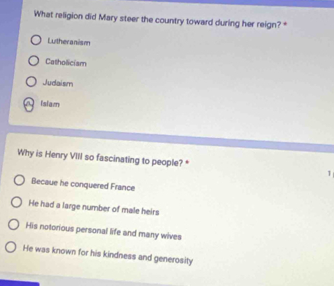 What religion did Mary steer the country toward during her reign? *
Lutheranism
Catholicism
Judaism
Islam
Why is Henry VIII so fascinating to people? * 1
Becaue he conquered France
He had a large number of male heirs
His notorious personal life and many wives
He was known for his kindness and generosity