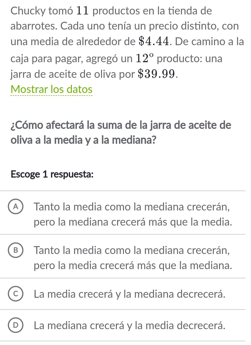 Chucky tomó 11 productos en la tienda de
abarrotes. Cada uno tenía un precio distinto, con
una media de alrededor de $4.44. De camino a la
caja para pagar, agregó un 12° producto: una
jarra de aceite de oliva por $39.99.
Mostrar los datos
¿Cómo afectará la suma de la jarra de aceite de
oliva a la media y a la mediana?
Escoge 1 respuesta:
A  Tanto la media como la mediana crecerán,
pero la mediana crecerá más que la media.
B  Tanto la media como la mediana crecerán,
pero la media crecerá más que la mediana.
C La media crecerá y la mediana decrecerá.
La mediana crecerá y la media decrecerá.