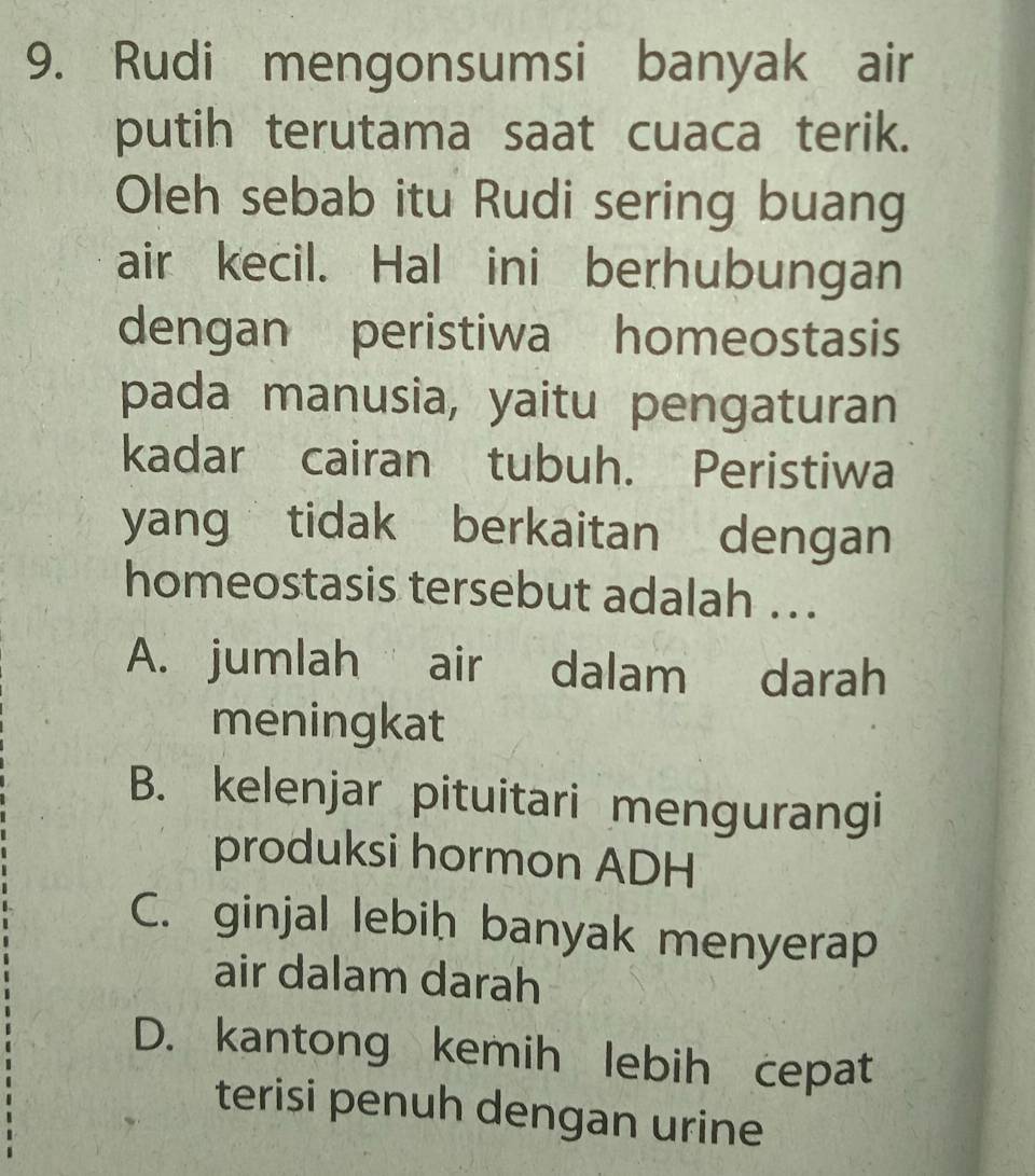 Rudi mengonsumsi banyak air
putih terutama saat cuaca terik.
Oleh sebab itu Rudi sering buang
air kecil. Hal ini berhubungan
dengan peristiwa homeostasis
pada manusia, yaitu pengaturan
kadar cairan tubuh. Peristiwa
yang tidak berkaitan dengan
homeostasis tersebut adalah ...
A. jumlah air dalam darah
meningkat
B. kelenjar pituitari mengurangi
produksi hormon ADH
C. ginjal lebiḥ banyak menyerap
air dalam darah
D. kantong kemih lebih cepat
terisi penuh dengan urine