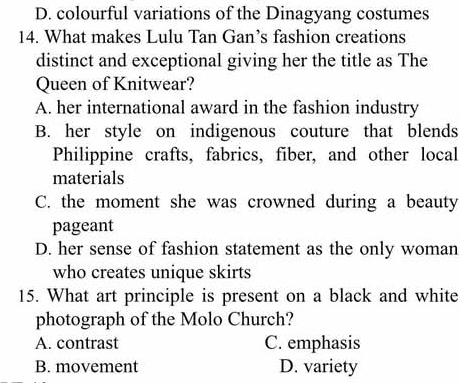 D. colourful variations of the Dinagyang costumes
14. What makes Lulu Tan Gan’s fashion creations
distinct and exceptional giving her the title as The
Queen of Knitwear?
A. her international award in the fashion industry
B. her style on indigenous couture that blends
Philippine crafts, fabrics, fiber, and other local
materials
C. the moment she was crowned during a beauty
pageant
D. her sense of fashion statement as the only woman
who creates unique skirts
15. What art principle is present on a black and white
photograph of the Molo Church?
A. contrast C. emphasis
B. movement D. variety