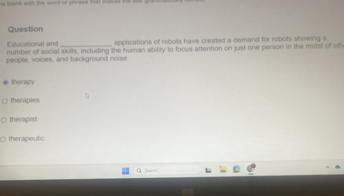 he blank with the word or phrase that makes the text grammat .
Question
Educational and applications of robots have created a demand for robots showing a
number of social skills, including the human ability to focus attention on just one person in the midst of oth
people, voices, and background noise.
therapy
therapies
therapist
therapeutic
Search