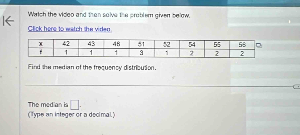 Watch the video and then solve the problem given below. 
Click here to watch the video. 
Find the median of the frequency distribution. 
The median is □. 
(Type an integer or a decimal.)