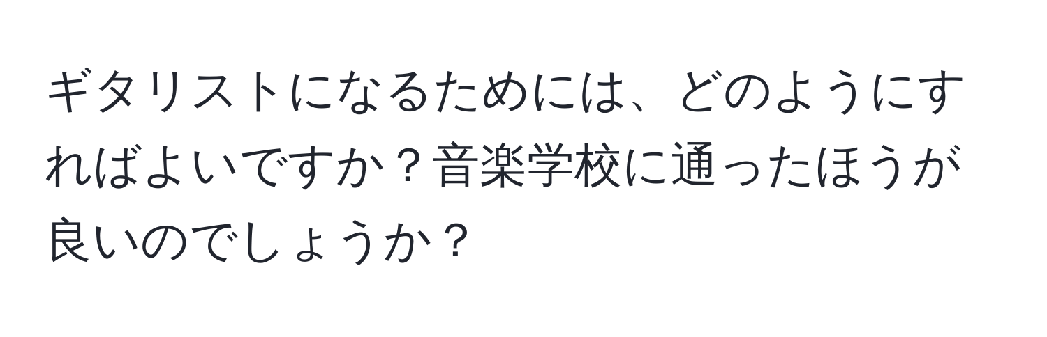 ギタリストになるためには、どのようにすればよいですか？音楽学校に通ったほうが良いのでしょうか？