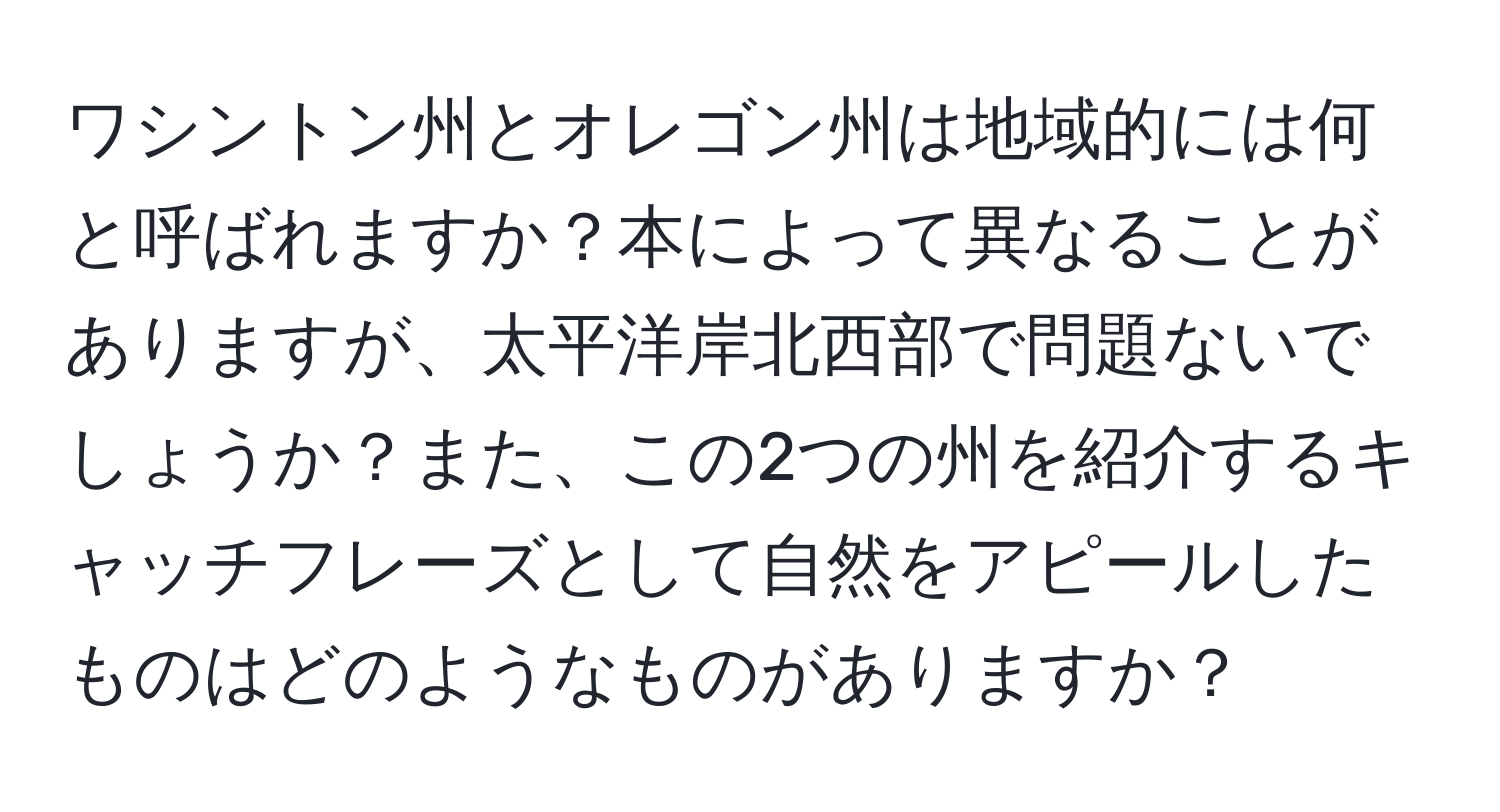 ワシントン州とオレゴン州は地域的には何と呼ばれますか？本によって異なることがありますが、太平洋岸北西部で問題ないでしょうか？また、この2つの州を紹介するキャッチフレーズとして自然をアピールしたものはどのようなものがありますか？