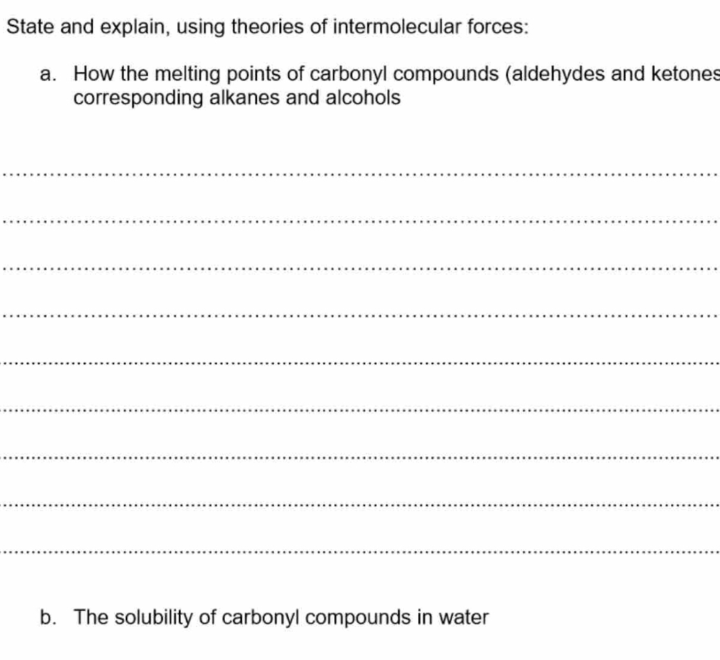 State and explain, using theories of intermolecular forces: 
a. How the melting points of carbonyl compounds (aldehydes and ketones 
corresponding alkanes and alcohols 
_ 
_ 
_ 
_ 
_ 
_ 
_ 
_ 
_ 
b. The solubility of carbonyl compounds in water