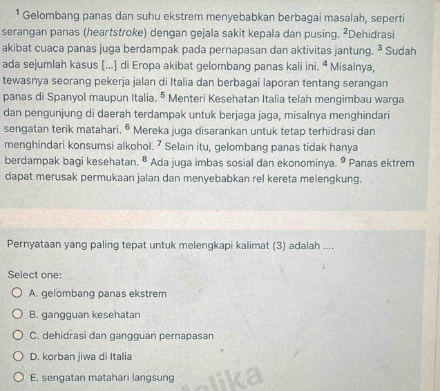 ¹ Gelombang panas dan suhu ekstrem menyebabkan berbagai masalah, seperti
serangan panas (heartstroke) dengan gejala sakit kepala dan pusing. ²Dehidrasi
akibat cuaca panas juga berdampak pada pernapasan dan aktivitas jantung. ^3 Sudah
ada sejumlah kasus [...] di Eropa akibat gelombang panas kali ini. ª Misalnya,
tewasnya seorang pekerja jalan di Italia dan berbagai laporan tentang serangan
panas di Spanyol maupun Italia. ^5 Menteri Kesehatan Italia telah mengimbau warga
dan pengunjung di daerah terdampak untuk berjaga jaga, misalnya menghindari
sengatan terik matahari. 6 a Mereka juga disarankan untuk tetap terhidrasi dan
menghindari konsumsi alkohol. 7 Selain itu, gelombang panas tidak hanya
berdampak bagi kesehatan. 8 Ada juga imbas sosial dan ekonominya. 9 Panas ektrem
dapat merusak permukaan jalan dan menyebabkan rel kereta melengkung.
Pernyataan yang paling tepat untuk melengkapi kalimat (3) adalah ....
Select one:
A. gelombang panas ekstrem
B. gangguan kesehatan
C. dehidrasi dan gangguan pernapasan
D. korban jiwa di Italia
E. sengatan matahari langsung