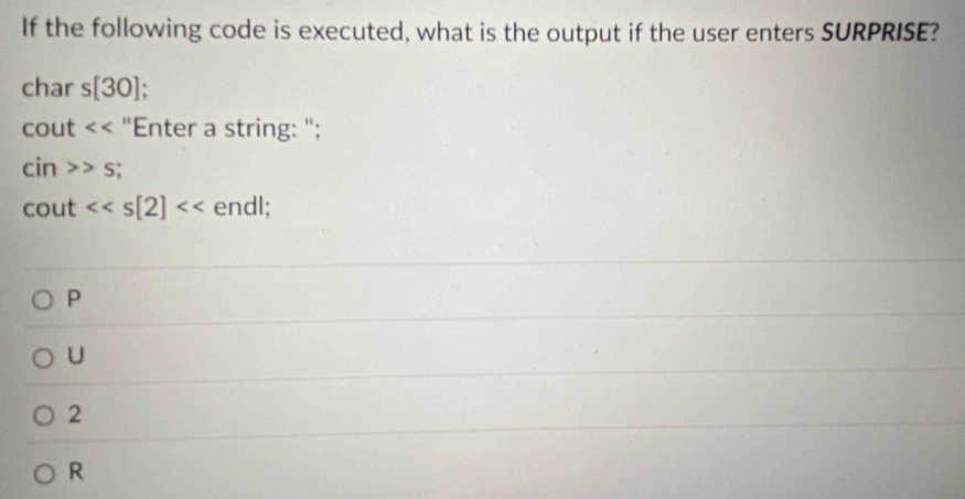 If the following code is executed, what is the output if the user enters SURPRISE?
char s[30]
^circ C out "Enter a string: ";
cin>>s;
cout <<s[2] endl;
P
U
2
R