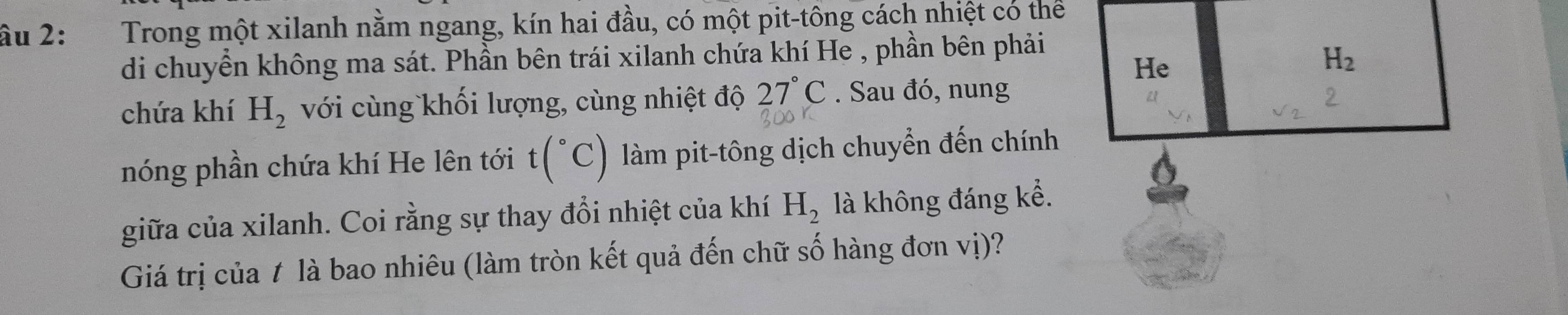 âu 2: Trong một xilanh nằm ngang, kín hai đầu, có một pit-tông cách nhiệt có thể 
di chuyển không ma sát. Phần bên trái xilanh chứa khí He , phần bên phải 
He
H_2
chứa khí H_2 với cùng khối lượng, cùng nhiệt độ 27°C. Sau đó, nung 
nóng phần chứa khí He lên tới t(^circ C) làm pit-tông dịch chuyển đến chính 
giữa của xilanh. Coi rằng sự thay đổi nhiệt của khí H_2 là không đáng kể. 
Giá trị của t là bao nhiêu (làm tròn kết quả đến chữ số hàng đơn vị)?