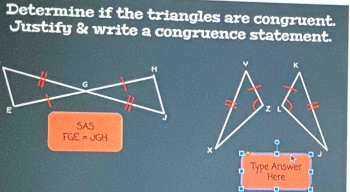 Determine if the triangles are congruent. 
Justify & write a congruence statement. 
SAS
FGE=JGH
Type Answer 
Here