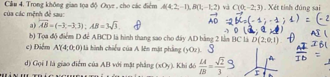 Trong không gian tọa độ Oxyz , cho các điểm A(4;2;-1), B(1;-1;2) và C(0;-2;3). Xét tính đúng sai 
của các mệnh 4^1 sau: 
a) overline AB=(-3;-3;3); AB=3sqrt(3). 
b) Tọa độ điểm D để ABCD là hình thang sao cho đáy AD bằng 2 lần BC là D(2;0;1)
c) Điểm A'(4;0;0) là hình chiếu của A lên mặt phẳng (yOz). S 
d) Gọi I là giao điểm của AB với mặt phẳng (xOy) ). Khí đó  LA/IB = sqrt(2)/3 