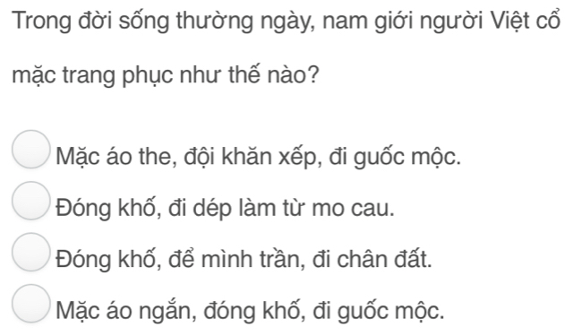 Trong đời sống thường ngày, nam giới người Việt cổ
mặc trang phục như thế nào?
Mặc áo the, đội khăn xếp, đi guốc mộc.
Đóng khố, đi dép làm từ mo cau.
Đóng khố, để mình trần, đi chân đất.
Mặc áo ngắn, đóng khố, đi guốc mộc.