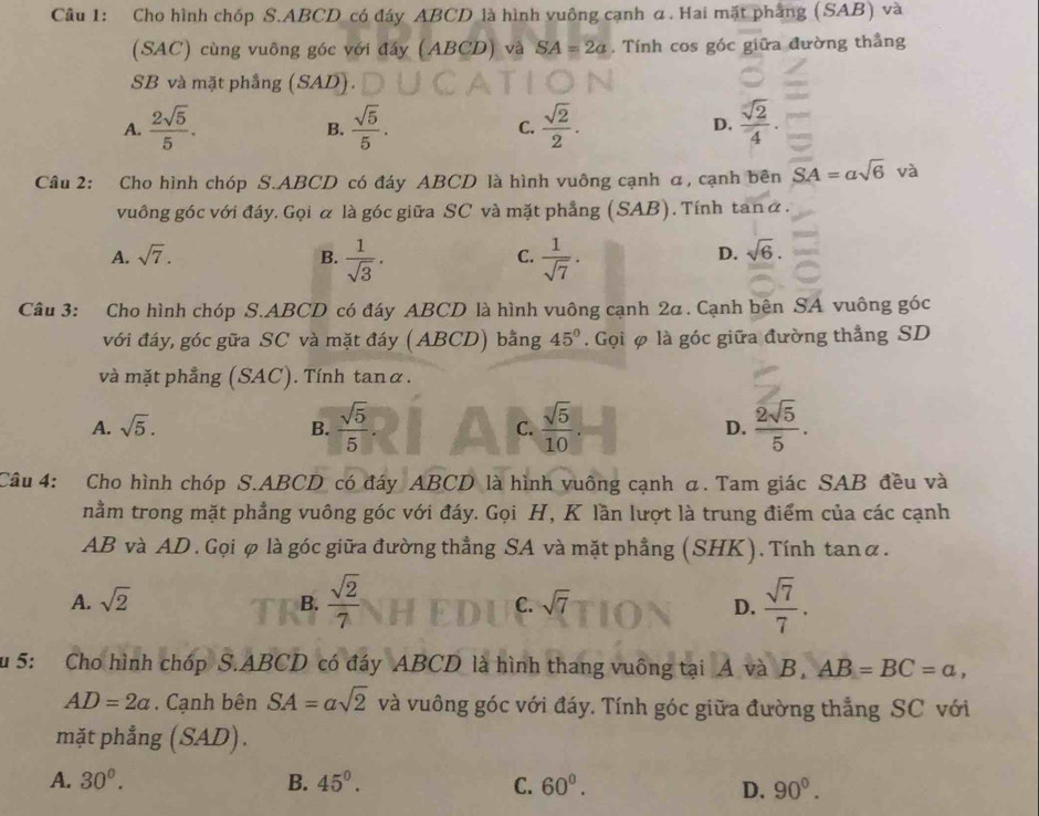 Cho hình chóp S.ABCD có đây ABCD là hình vuông cạnh α. Hai mặt phầng (SAB) và
(SAC) cùng vuông góc với đấy (ABCD) và SA=2a , Tính cos gốc giữa đường thẳng
SB và mặt phẳng △ AL ) .
A.  2sqrt(5)/5 .  sqrt(5)/5 . C.  sqrt(2)/2 . D.  sqrt(2)/4 .
B.
Câu 2: Cho hình chóp S.ABCD có đáy ABCD là hình vuông cạnh α, cạnh bên SA=asqrt(6) và
vuông góc với đáy, Gọi α là góc giữa SC và mặt phẳng (SAB). Tính tanα.
A. sqrt(7). B.  1/sqrt(3) .  1/sqrt(7) .
C.
D. sqrt(6).
Câu 3: Cho hình chóp S.ABCD có đáy ABCD là hình vuông cạnh 2α. Cạnh bên SA vuông góc
với đáy, góc gữa SC và mặt đáy (ABCD) bằng 45°. Gọi φ là góc giữa đường thẳng SD
và mặt phẳng (SAC). Tính tanα.
A. sqrt(5). B.  sqrt(5)/5 . C.  sqrt(5)/10  D.  2sqrt(5)/5 .
Câu 4: Cho hình chóp S.ABCD có đáy ABCD là hình vuông cạnh α. Tam giác SAB đều và
nằm trong mặt phẳng vuông góc với đáy. Gọi H, K lần lượt là trung điểm của các cạnh
AB và AD . Gọi φ là góc giữa đường thẳng SA và mặt phẳng (SHK). Tính tanα.
A. sqrt(2) B.  sqrt(2)/7  C. sqrt(7) D.  sqrt(7)/7 .
Su 5: Cho hình chóp S.ABCD có đáy ABCD là hình thang vuông tại A và B, AB=BC=a,
AD=2a. Cạnh bên SA=asqrt(2) và vuông góc với đáy. Tính góc giữa đường thẳng SC với
mặt phẳng (SAD).
A. 30°. B. 45°. C. 60°. D. 90°.