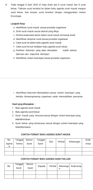 Pada tanggal 8 April 2025 di meja Anda ada 8 surat masuk dan 8 surat 
keluar. Tuliksan surat tersebut ke dalam buku agenda surat masuk maupun 
surat keluar. Dan simpan surat tersebut dengan menoounakan sistem 
Kronologis. 
Langkah Kerja 
a. Identifikasi surat masuk sesuai prosedur organisasi. 
b. Sortir surat masuk sesuai alamat yang dituju 
c. Períksa keakuratan berita dalam surat masuk termasuk emai 
d. I dentifikasi lampiran surat sesuai prosedur organiasai 
e. Catat surat ke dalam buku agenda surat masuk. 
f. Catat surat ke luar kedalam buku agenda surat keluar 
g. Pastikan dokumen yang akan diarsipkan sudah selesai 
diproses dan siapuntuk disimpan 
h. Identifikasi sistem kearsipan sesual prosedur organisasi. 
Identifikasi dokumen ditempatkan sesuai sistem kearsipan yang 
berlaku dimasingmasing organisasi untuk memudahkan pencarian. 
Hasil yang diharapkan : 
1. Buku agenda surat masuk 
2. Buku agenda surat keluar. 
3. Surat masuk yang tersusun sesuai dengan sistem kearsipan yang 
telahditentukan. 
4. Surat keluar yang tersesusun sesuai dengan sistem kearsipan yang 
telahditentukan. 
CONTOH FORMAT BUKU AGENDA SURAT MASUK 
CONTOH FORMAT BUKU AGENDA SURAT KELUAR