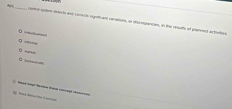 uestion
A(n) _control system detects and corrects significant variations, or discrepancies, in the results of planned activities.
individualized
informal
market
bureaucratic
Need help? Review these concept resources.
Read About the Concept