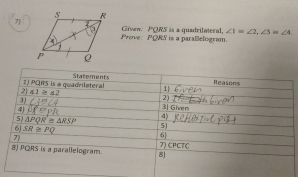 7Given: PQRS is a quadrilateral, ∠ 1≌ ∠ 2, ∠ 3 ∠ 4. 
Prove. PORS is a parallelogram. 
2) PQRS is a quadrilateral Statements 
Reasons 
2 41≥ 62
1| 
2) 
3 (^circ  3| Giver 
4) 11 
4) 
5) △ PQR≌ △ RSP 5J 
7 
6 
6J SR≌ PQ 7) CPCTC 
8J PQRS is a parallelogram. 8