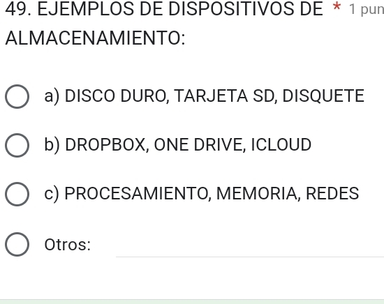 EJEMPLOS DE DISPOSITIVOS DE * 1 pun
ALMACENAMIENTO:
a) DISCO DURO, TARJETA SD, DISQUETE
b) DROPBOX, ONE DRIVE, ICLOUD
c) PROCESAMIENTO, MEMORIA, REDES
_
Otros: