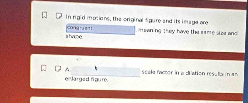 In rigid motions, the original figure and its image are 
congruent , meaning they have the same size and 
shape. 
A scale factor in a dilation results in an 
enlarged figure.