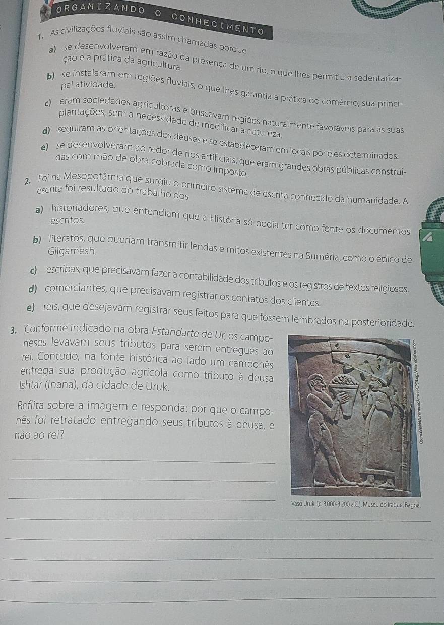 ORGANIZANDO 0 CONHECIMENTO
1. As civilizações fluviais são assim chamadas porque
ção e a prática da agricultura.
a) se desenvolveram em razão da presença de um rio, o que lhes permitiu a sedentariza
pal atividade.
b)  se instalaram em regiões fluviais, o que lhes garantia a prática do comércio, sua princia
eram sociedades agricultoras e buscavam regiões naturalmente favoráveis para as suas
plantações, sem a necessidade de modificar a natureza
d seguiram as orientações dos deuses e se estabeleceram em locais por eles determinados.
e)  se desenvolveram ao redor de rios artificiais, que eram grandes obras públicas construí-
das com mão de obra cobrada como imposto.
2 Foi na Mesopotâmia que surgiu o primeiro sistema de escrita conhecido da humanidade. A
escrita foi resultado do trabalho dos
a) historiadores, que entendiam que a História só podia ter como fonte os documentos
escritos.
b literatos, que queriam transmitir lendas e mitos existentes na Suméria, como o épico de
Gilgamesh.
c escribas, que precisavam fazer a contabilidade dos tributos e os registros de textos religiosos.
d) comerciantes, que precisavam registrar os contatos dos clientes.
e) reis, que desejavam registrar seus feitos para que fossem lembrados na posterioridade.
3. Conforme indicado na obra Estandarte de Ur, os campo-
neses levavam seus tributos para serem entregues ao
rei. Contudo, na fonte histórica ao lado um camponês
entrega sua produção agrícola como tributo à deusa
Ishtar (Inana), da cidade de Uruk.
Reflita sobre a imagem e responda: por que o campo-
nês foi retratado entregando seus tributos à deusa, e
não ao rei?
_
_
_
Vaso Uruk, [c. 3 000-3 200 a.C.]. Museu do Iraque, Bagdá.
_
_
_
_
_