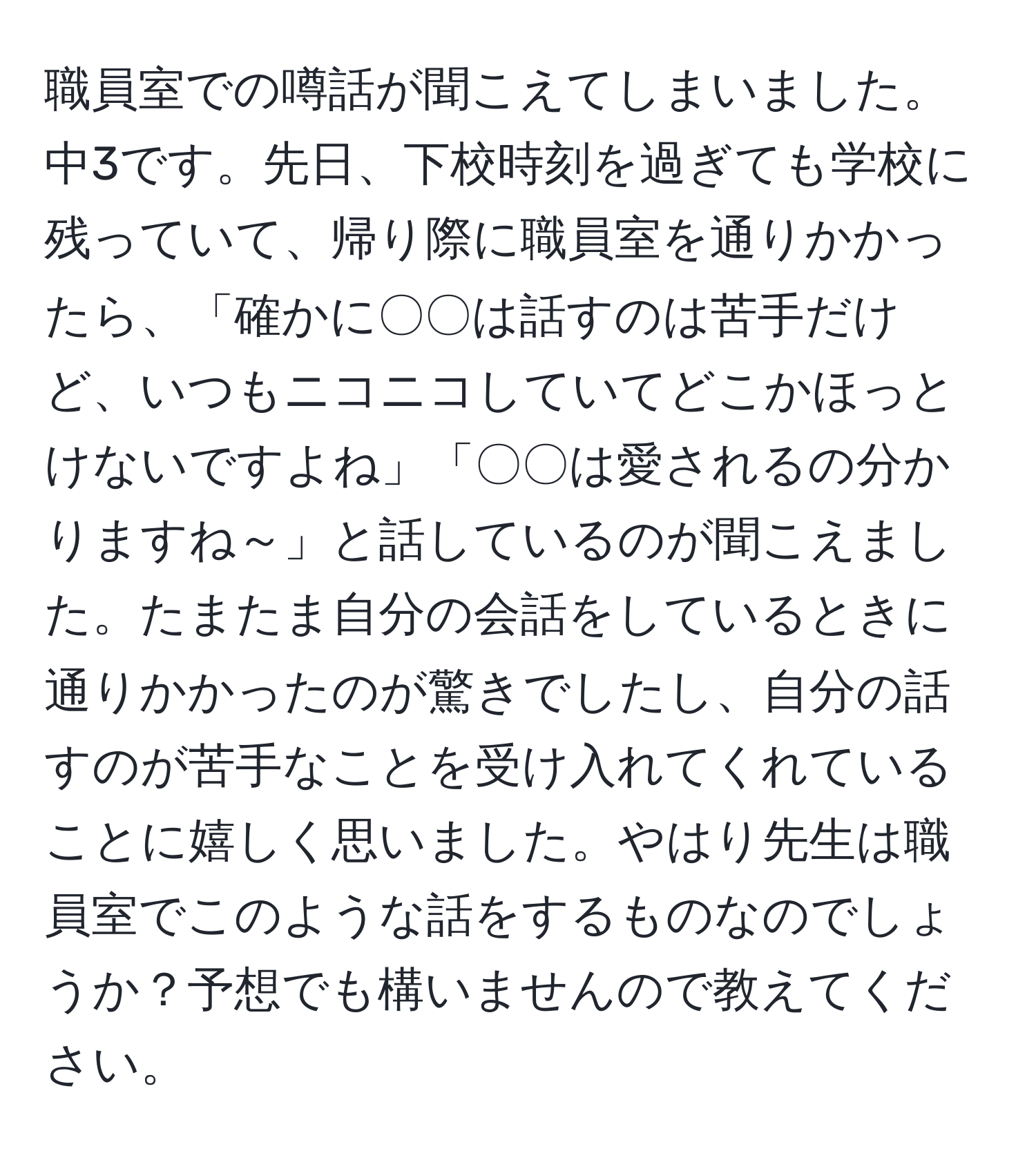 職員室での噂話が聞こえてしまいました。中3です。先日、下校時刻を過ぎても学校に残っていて、帰り際に職員室を通りかかったら、「確かに〇〇は話すのは苦手だけど、いつもニコニコしていてどこかほっとけないですよね」「〇〇は愛されるの分かりますね～」と話しているのが聞こえました。たまたま自分の会話をしているときに通りかかったのが驚きでしたし、自分の話すのが苦手なことを受け入れてくれていることに嬉しく思いました。やはり先生は職員室でこのような話をするものなのでしょうか？予想でも構いませんので教えてください。