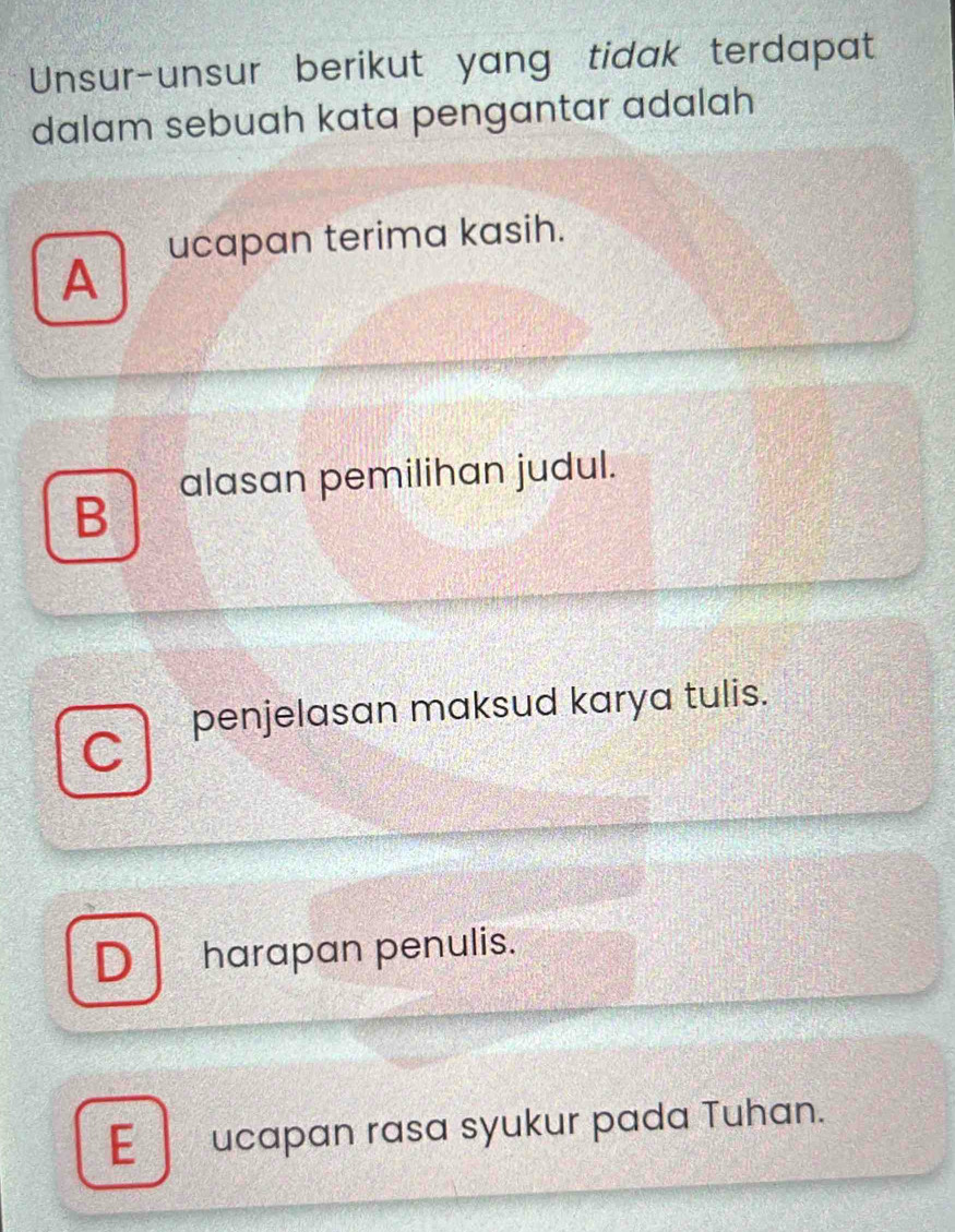 Unsur-unsur berikut yang tidak terdapat
dalam sebuah kata pengantar adalah
ucapan terima kasih.
A
alasan pemilihan judul.
B
penjelasan maksud karya tulis.
C
D harapan penulis.
E ucapan rasa syukur pada Tuhan.