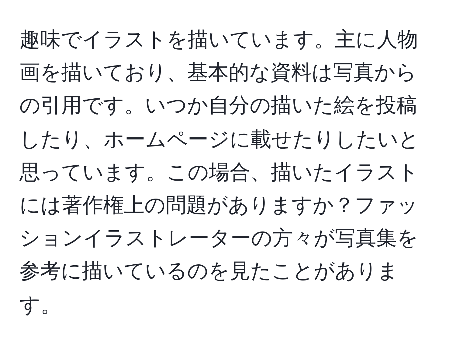 趣味でイラストを描いています。主に人物画を描いており、基本的な資料は写真からの引用です。いつか自分の描いた絵を投稿したり、ホームページに載せたりしたいと思っています。この場合、描いたイラストには著作権上の問題がありますか？ファッションイラストレーターの方々が写真集を参考に描いているのを見たことがあります。