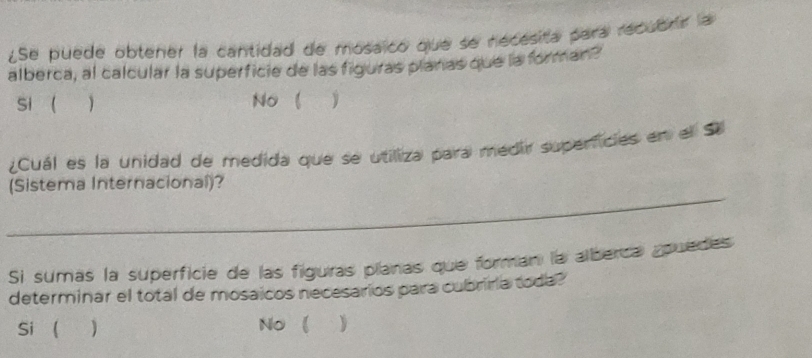 ¿Se puede obtener la cantidad de mosaico que se necesita para recubrr la
alberca, al calcular la superficie de las figuras planas que la forman?
si   No 
¿Cuál es la unidad de medida que se utiliza para medir supericies en el Sa
_
(Sistema Internacional)?
Si sumas la superficie de las figuras planas que forman la alberca apuedes
determinar el total de mosaicos necesarios para cubriria toda?
Si  ) No 