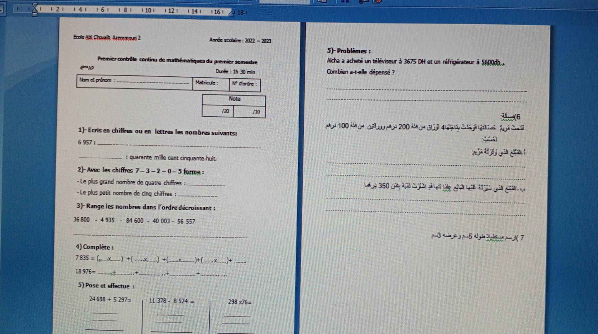 12 1 14 1 1 6 1 1 8 1 I 10 ι | 12 | 14 | | 16 | 18
Ecale Abi, Choueib, Azemmauri 2 Année scolaire : 2022 - 2023 
5)- Problèmes : 
Premier contrôle continu de mathématiques du premier semestre Aicha a acheté un téléviseur à 3675 DH et un réfrigérateur à 5600dh
Durée : 1h 30 min Combien a-t-elle dépensé ? 
Nom et prénom : _N° d'ardre 
Matrícule : 
_ 
Note 
_ 
/20 /10
100 d 0 0 ñ W 200 4 0 d6
1)- Ecris en chiffres ou en lettres les nombres suivants: 
6 957 _ 
_: quarante mille cent cinquante-huit. 
2)- Avec les chiffres 7 -3 - 2 - 0 -5 forme : 
-Le plus grand nombre de quatre chiffres :_
2 350
- Le plus petit nombre de cinq chiffres :_ 
3)- Range les nombres dans l'ordre décroissant :
36800-4935-84600-40003-56557
_ 
△ p_3-5u_3J_2>_  
4) Complète :
7835= _..) +( + _+ x_ )+ _ 
_ 18976=
_+ 
5) Pose et effectue :
24698+5297= 11 378-8524= 298* 76=
_ 
_ 
_ 
_ 
_ 
_ 
_ 
_