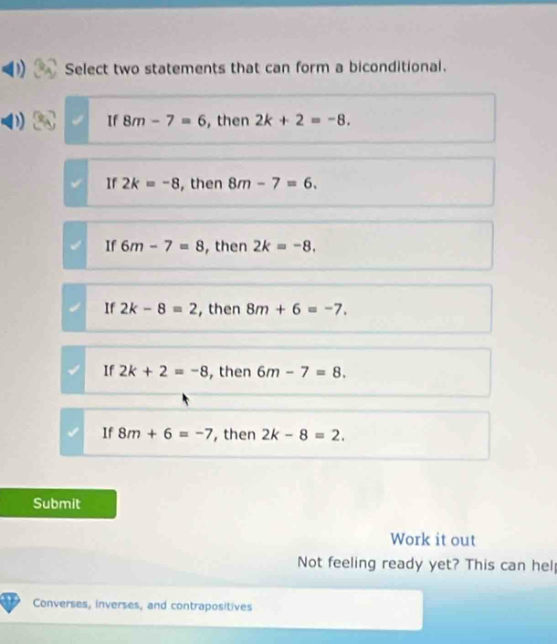 Select two statements that can form a biconditional.
If 8m-7=6 , then 2k+2=-8.
If 2k=-8 , then 8m-7=6.
If 6m-7=8 , then 2k=-8.
If 2k-8=2 , then 8m+6=-7.
If 2k+2=-8 , then 6m-7=8.
If 8m+6=-7 , then 2k-8=2. 
Submit
Work it out
Not feeling ready yet? This can hel
Converses, inverses, and contrapositives