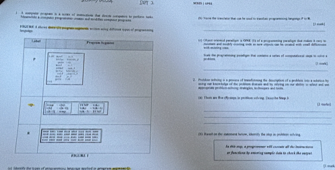 SCBES | UPSS 
A ovmputor progans is a scries of instructions that disects computers to perform tanks. (b) Nave the uanslator that can be used to translatc programening language P to R. 
Mewswiale a coseputer programmer ceestes and modifies computer programs 
[ l mark) 
lan pokgs FIGUNE I shows theee (3) pognessegments wreten using different ty pes of programming_ 
(c) Object orentod paradigm is ONE (1) of a programming paradigm that eakes it cany to 
maintats and modify exnting code as new objouts can be created with small differences 
with existing ones 
probärms Suale the programming puradigm that contains a veries of computational sleps to solve a 
[l mark] 
_ 
2. Problam solving is a prooes of transforming the description of a problem into a solution by 
uung our knowlege of the problem domain and by reliying on our abitmy to select and use 
appropriate problem-solving strategies, techniques and tools. 
(a) There are five (5) steps in problos solving. Describe Step 3
[2 marka] 
_ 
_ 
_ 
(b) Hased on the statement betow, identily the step in problem solving 
In this step, a programner will execute all the inaructions 
ar functions by entering sample data to check the output . 
a t f denrify the tunes of pcocratmind lecuuace anolied in prneran aremeet f [ì mark