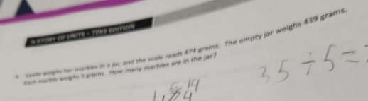 FEMPY CFF 1 YekS EDITION 
a sely welm him marbiles in a far, and the scade reads 474 grans. The empty jar weighs 439 grams
Each marble weighs 5 grams. How many marbles are in the jar?