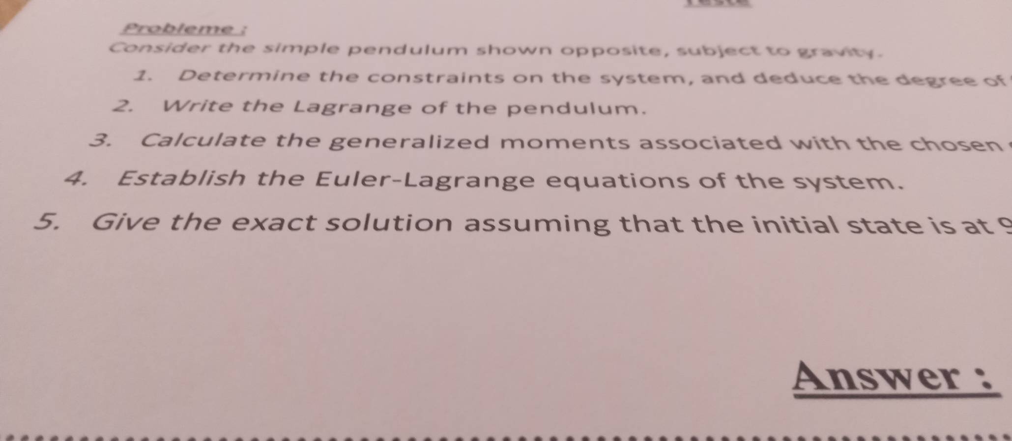 Probleme : 
Consider the simple pendulum shown opposite, subject to gravity. 
1. Determine the constraints on the system, and deduce the degree of 
2. Write the Lagrange of the pendulum. 
3. Calculate the generalized moments associated with the chosen 
4. Establish the Euler-Lagrange equations of the system. 
5. Give the exact solution assuming that the initial state is at 9
Answer :