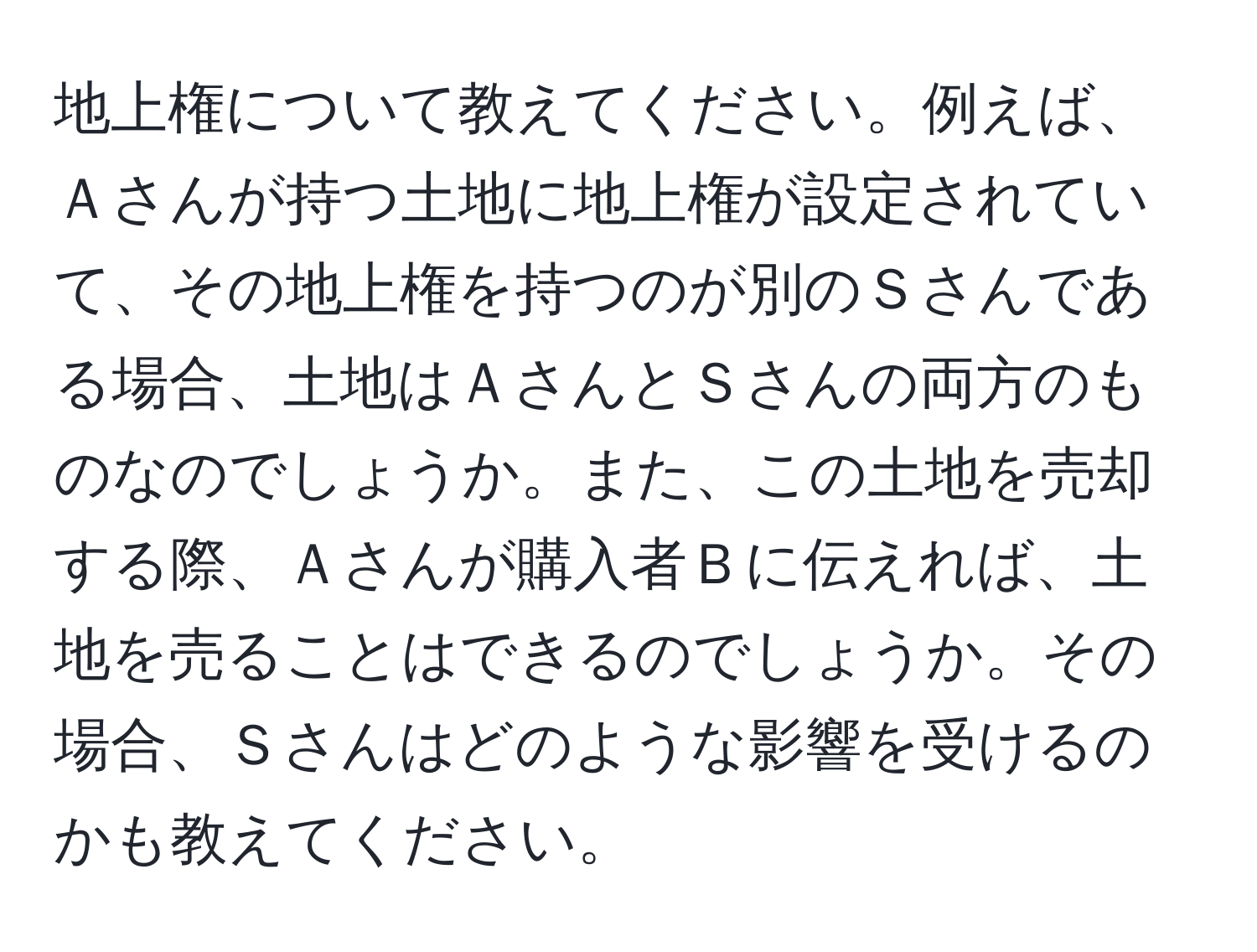 地上権について教えてください。例えば、Ａさんが持つ土地に地上権が設定されていて、その地上権を持つのが別のＳさんである場合、土地はＡさんとＳさんの両方のものなのでしょうか。また、この土地を売却する際、Ａさんが購入者Ｂに伝えれば、土地を売ることはできるのでしょうか。その場合、Ｓさんはどのような影響を受けるのかも教えてください。