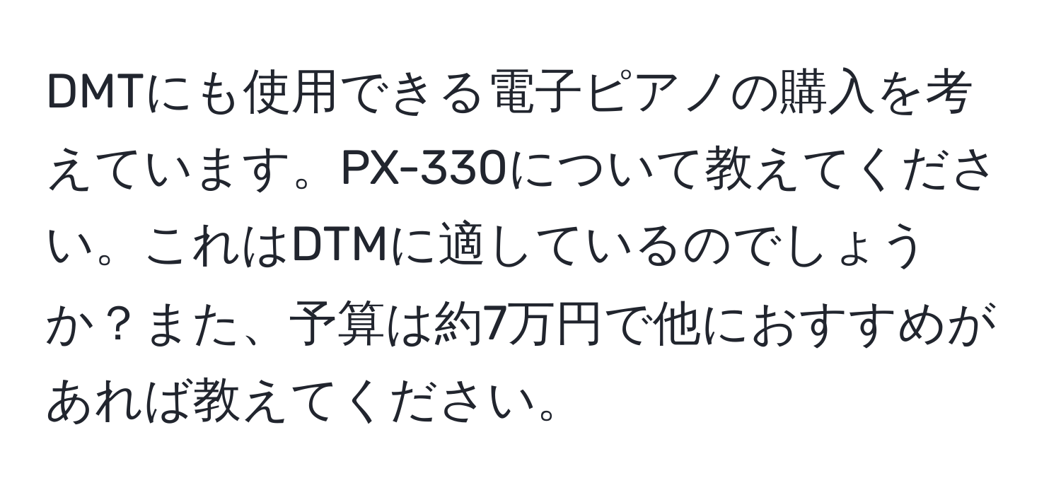 DMTにも使用できる電子ピアノの購入を考えています。PX-330について教えてください。これはDTMに適しているのでしょうか？また、予算は約7万円で他におすすめがあれば教えてください。