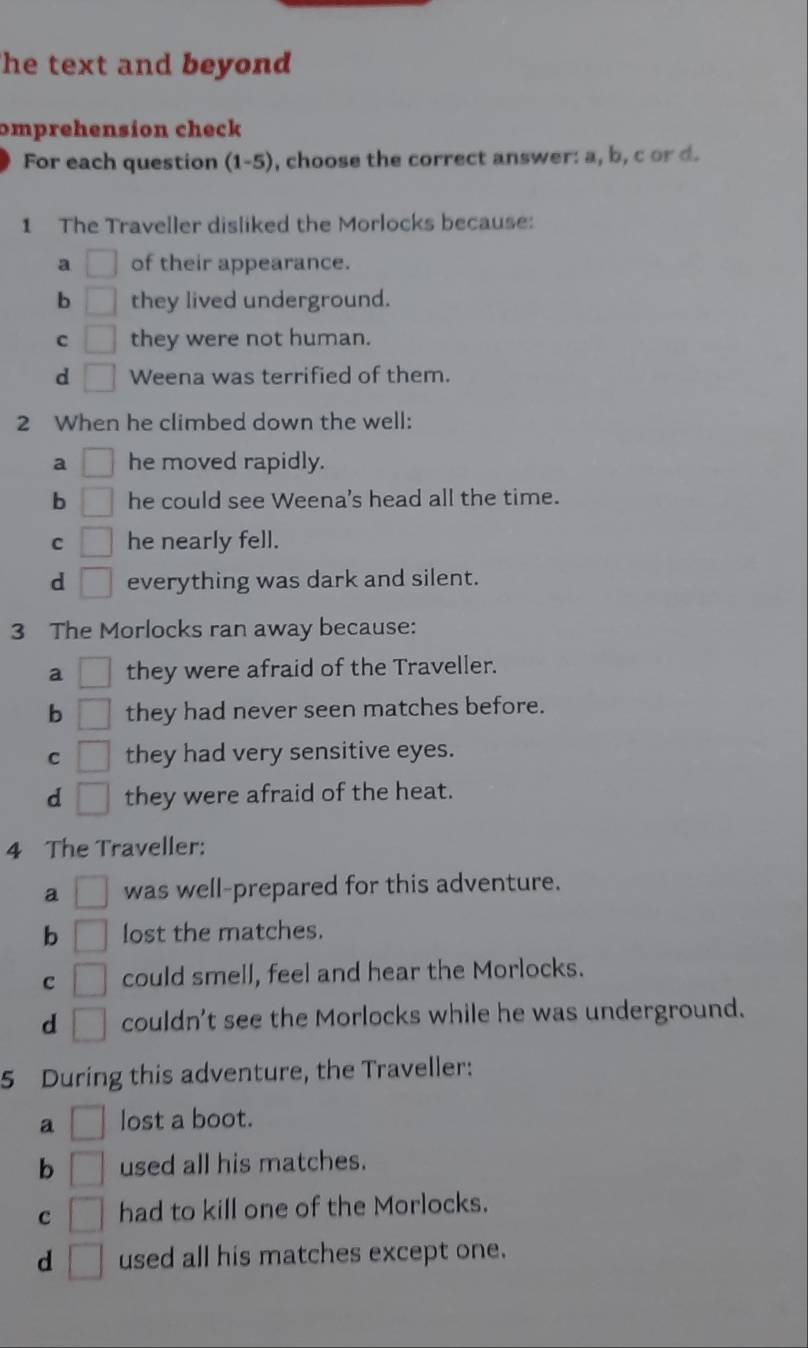 he text and beyond 
omprehension check
For each question (1-5), choose the correct answer: a, b, c or d.
1 The Traveller disliked the Morlocks because:
a □ of their appearance.
b □ they lived underground.
c □ they were not human.
d □ Weena was terrified of them.
2 When he climbed down the well:
a □ he moved rapidly.
b □ he could see Weena's head all the time.
C □ he nearly fell.
d □ everything was dark and silent.
3 The Morlocks ran away because:
a □ they were afraid of the Traveller.
b □ they had never seen matches before.
C □ they had very sensitive eyes.
d □ they were afraid of the heat.
4 The Traveller:
a □ was well-prepared for this adventure.
b □ lost the matches.
C □ could smell, feel and hear the Morlocks.
d □ couldn't see the Morlocks while he was underground.
5 During this adventure, the Traveller:
a □ lost a boot.
b □ used all his matches.
c □ had to kill one of the Morlocks.
d □ used all his matches except one.