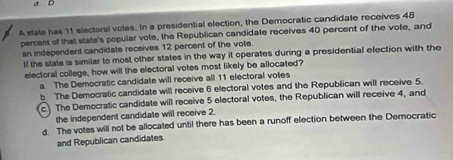 A state has 11 electoral votes. In a presidential election, the Democratic candidate receives 48
percent of that state's popular vote, the Republican candidate receives 40 percent of the vote, and
an independent candidate receives 12 percent of the vote.
If the state is similar to most other states in the way it operates during a presidential election with the
electoral college, how will the electoral votes most likely be allocated?
a The Democratic candidate will receive all 11 electoral votes
b. The Democratic candidate will receive 6 electoral votes and the Republican will receive 5.
c The Democratic candidate will receive 5 electoral votes, the Republican will receive 4, and
the independent candidate will receive 2.
d. The votes will not be allocated until there has been a runoff election between the Democratic
and Republican candidates.