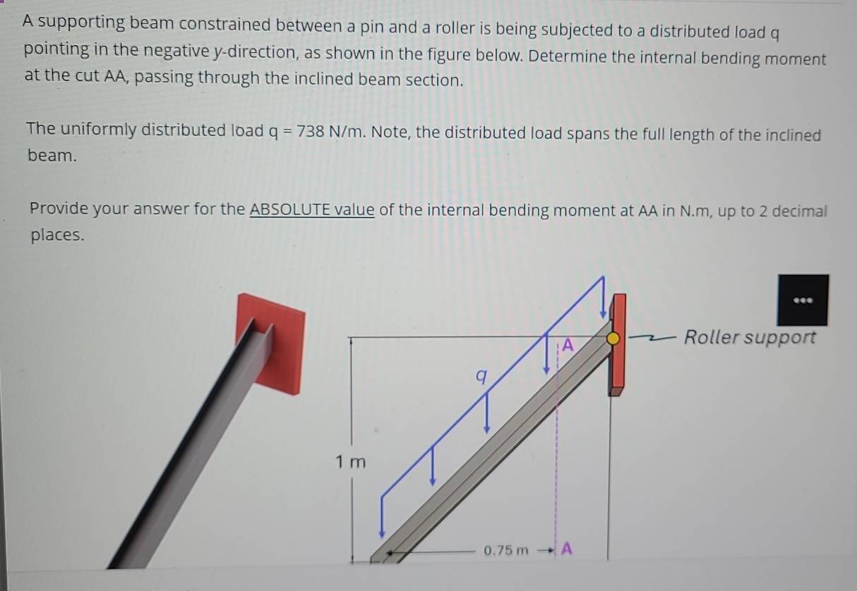 A supporting beam constrained between a pin and a roller is being subjected to a distributed load q
pointing in the negative y -direction, as shown in the figure below. Determine the internal bending moment 
at the cut AA, passing through the inclined beam section. 
The uniformly distributed load q=738N/m. Note, the distributed load spans the full length of the inclined 
beam. 
Provide your answer for the ABSOLUTE value of the internal bending moment at AA in N.m, up to 2 decimal 
places.