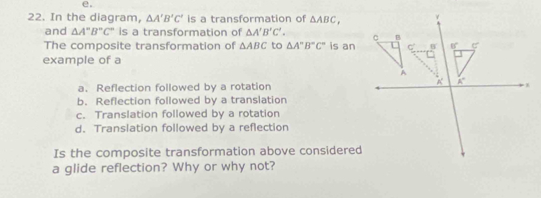 In the diagram, △ A'B'C' is a transformation of △ ABC,
and △ A'prime B'prime C'prime  is a transformation of △ A'B'C'.
The composite transformation of △ ABC to △ A'prime B'prime C'prime  is an
example of a
a. Reflection followed by a rotation
b. Reflection followed by a translation
c. Translation followed by a rotation
d. Translation followed by a reflection
Is the composite transformation above considered
a glide reflection? Why or why not?