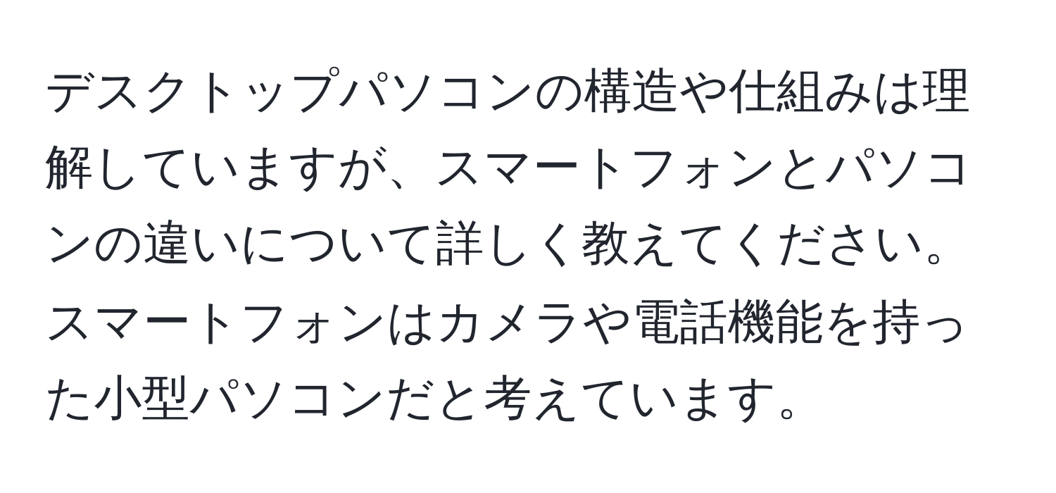 デスクトップパソコンの構造や仕組みは理解していますが、スマートフォンとパソコンの違いについて詳しく教えてください。スマートフォンはカメラや電話機能を持った小型パソコンだと考えています。