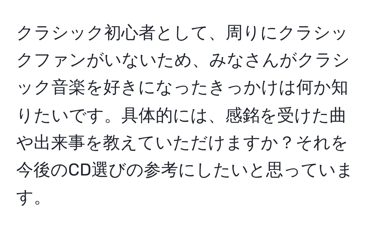 クラシック初心者として、周りにクラシックファンがいないため、みなさんがクラシック音楽を好きになったきっかけは何か知りたいです。具体的には、感銘を受けた曲や出来事を教えていただけますか？それを今後のCD選びの参考にしたいと思っています。