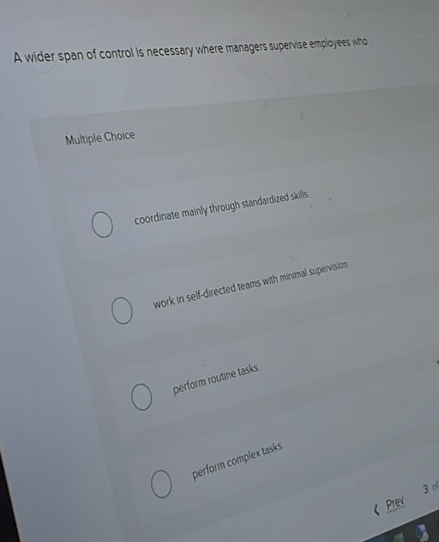 A wider span of control is necessary where managers supervise employees who
Multiple Choice
coordinate mainly through standardized skills.
work in self-directed teams with minimal supervision
perform routine tasks.
perform complex tasks.
3 。
《 Prev