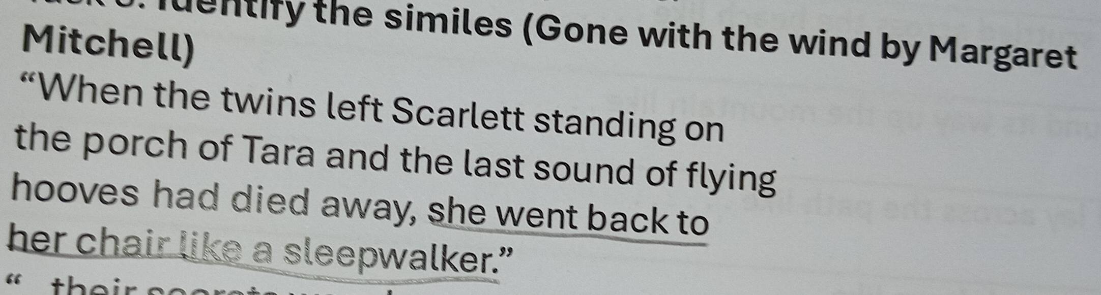 qentify the similes (Gone with the wind by Margaret 
Mitchell) 
“When the twins left Scarlett standing on 
the porch of Tara and the last sound of flying 
hooves had died away, she went back to 
her chair like a sleepwalker.” 
« their