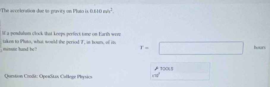 The acceleration due to gravity on Pluto is 0.610m/s^2. 
If a pendulum clock that keeps perfect time on Earth were 
taken to Pluto, what would the period 7, in hours, of its T=□ hours
minute hand be? 
TOOLS 
Question Credit: OpenStax College Physics
* 10^y frac □ 